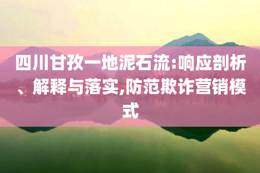 四川甘孜一地泥石流:響應剖析、解釋與落實,防范欺詐營銷模式