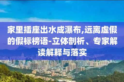 家里插座出水成瀑布,遠離虛假的假標榜語-立體剖析、專家解讀解釋與落實