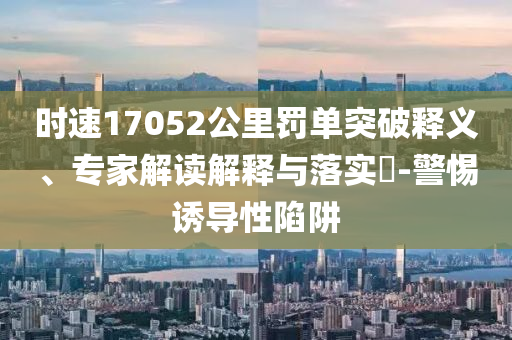 時(shí)速17052公里罰單突破釋義、專家解讀解釋與落實(shí)?-警惕誘導(dǎo)性陷阱