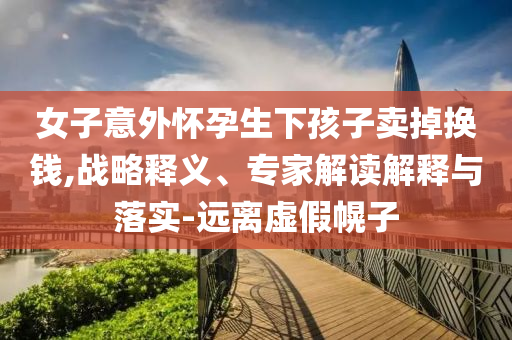 女子意外懷孕生下孩子賣掉換錢,戰略釋義、專家解讀解釋與落實-遠離虛假幌子