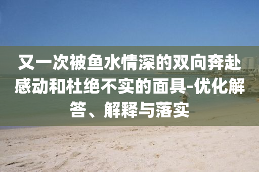 又一次被魚水情深的雙向奔赴感動和杜絕不實的面具-優化解答、解釋與落實