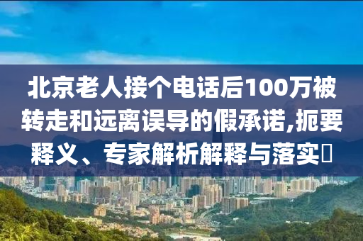 北京老人接個(gè)電話后100萬(wàn)被轉(zhuǎn)走和遠(yuǎn)離誤導(dǎo)的假承諾,扼要釋義、專(zhuān)家解析解釋與落實(shí)?