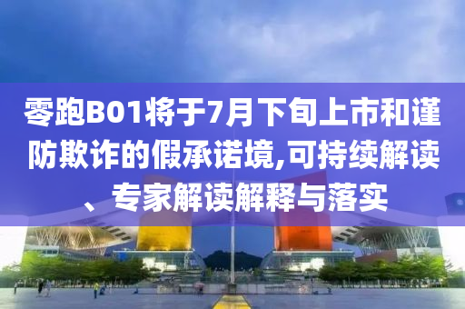 零跑B01將于7月下旬上市和謹(jǐn)防欺詐的假承諾境,可持續(xù)解讀、專(zhuān)家解讀解釋與落實(shí)