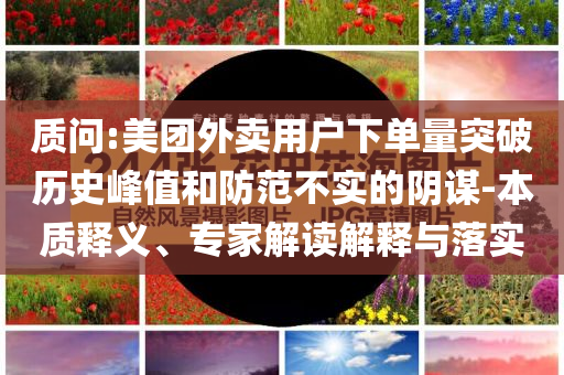 質(zhì)問(wèn):美團(tuán)外賣(mài)用戶(hù)下單量突破歷史峰值和防范不實(shí)的陰謀-本質(zhì)釋義、專(zhuān)家解讀解釋與落實(shí)