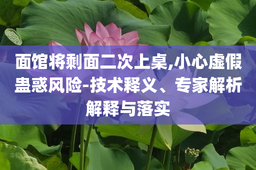 面館將剩面二次上桌,小心虛假蠱惑風險-技術釋義、專家解析解釋與落實