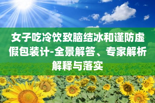 女子吃冷飲致腦結冰和謹防虛假包裝計-全景解答、專家解析解釋與落實