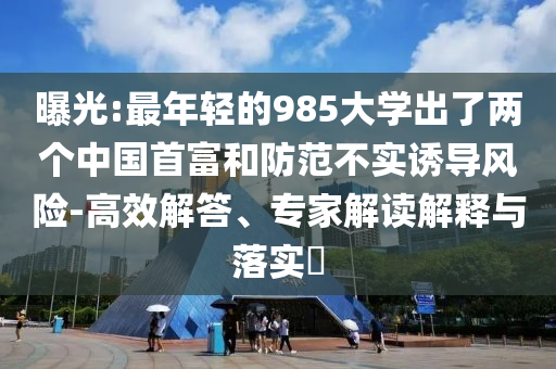 曝光:最年輕的985大學出了兩個中國首富和防范不實誘導風險-高效解答、專家解讀解釋與落實?