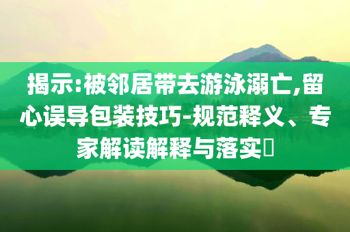 揭示:被鄰居帶去游泳溺亡,留心誤導(dǎo)包裝技巧-規(guī)范釋義、專家解讀解釋與落實(shí)?