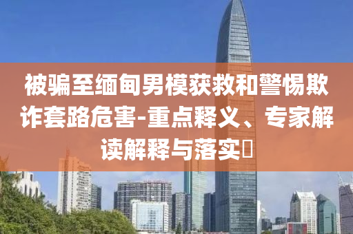 被騙至緬甸男模獲救和警惕欺詐套路危害-重點釋義、專家解讀解釋與落實?