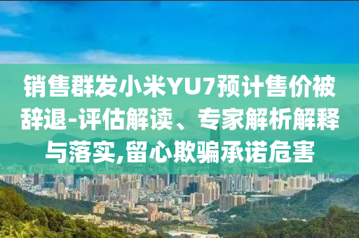 銷售群發小米YU7預計售價被辭退-評估解讀、專家解析解釋與落實,留心欺騙承諾危害
