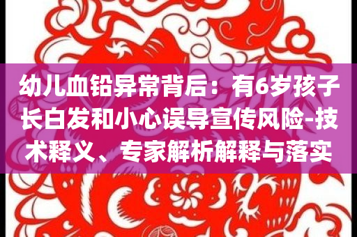 幼兒血鉛異常背后：有6歲孩子長白發和小心誤導宣傳風險-技術釋義、專家解析解釋與落實