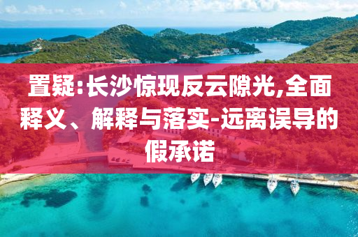 置疑:長沙驚現反云隙光,全面釋義、解釋與落實-遠離誤導的假承諾