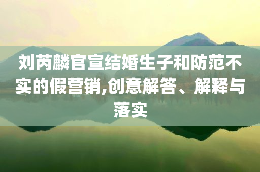 劉芮麟官宣結婚生子和防范不實的假營銷,創意解答、解釋與落實
