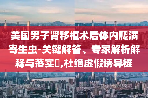美國男子腎移植術(shù)后體內(nèi)爬滿寄生蟲-關(guān)鍵解答、專家解析解釋與落實?,杜絕虛假誘導(dǎo)鏈