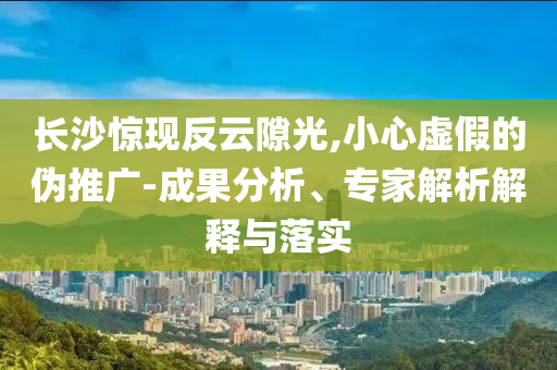 長沙驚現反云隙光,小心虛假的偽推廣-成果分析、專家解析解釋與落實