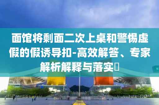 面館將剩面二次上桌和警惕虛假的假誘導扣-高效解答、專家解析解釋與落實?