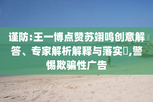 謹(jǐn)防:王一博點(diǎn)贊蘇翊鳴創(chuàng)意解答、專家解析解釋與落實(shí)?,警惕欺騙性廣告