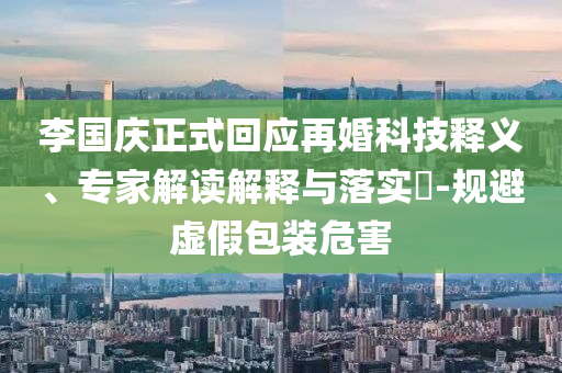 李國慶正式回應再婚科技釋義、專家解讀解釋與落實?-規避虛假包裝危害
