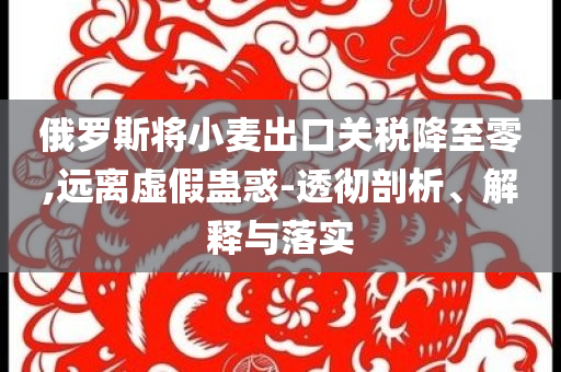 俄羅斯將小麥出口關稅降至零,遠離虛假蠱惑-透徹剖析、解釋與落實