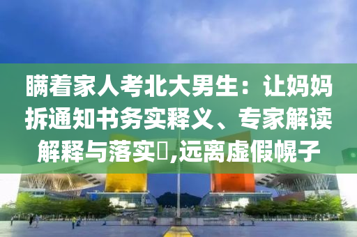 瞞著家人考北大男生：讓媽媽拆通知書務實釋義、專家解讀解釋與落實?,遠離虛假幌子