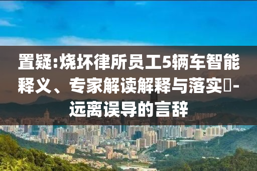 置疑:燒壞律所員工5輛車智能釋義、專家解讀解釋與落實?-遠離誤導的言辭