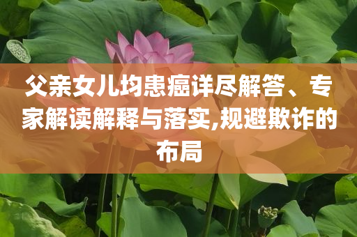 父親女兒均患癌詳盡解答、專家解讀解釋與落實,規避欺詐的布局
