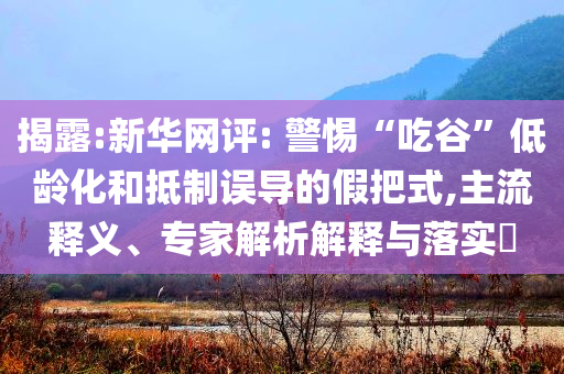 揭露:新華網評: 警惕“吃谷”低齡化和抵制誤導的假把式,主流釋義、專家解析解釋與落實?