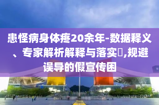 患怪病身體疼20余年-數據釋義、專家解析解釋與落實?,規避誤導的假宣傳困