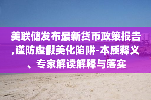 美聯儲發布最新貨幣政策報告,謹防虛假美化陷阱-本質釋義、專家解讀解釋與落實