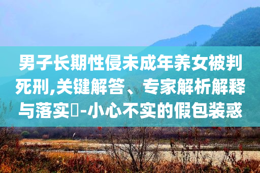 男子長期性侵未成年養(yǎng)女被判死刑,關鍵解答、專家解析解釋與落實?-小心不實的假包裝惑