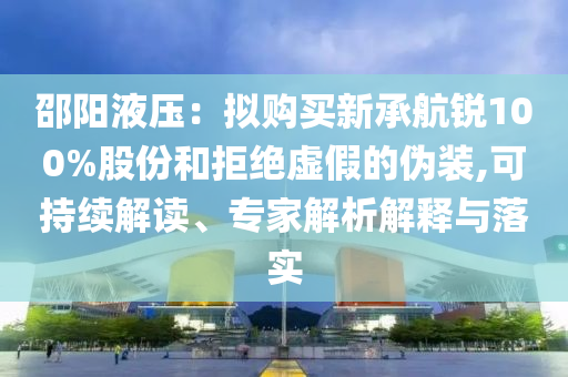 邵陽液壓：擬購買新承航銳100%股份和拒絕虛假的偽裝,可持續(xù)解讀、專家解析解釋與落實