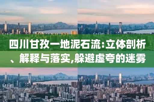 四川甘孜一地泥石流:立體剖析、解釋與落實,躲避虛夸的迷霧