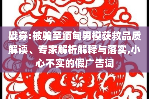 戳穿:被騙至緬甸男模獲救品質(zhì)解讀、專家解析解釋與落實(shí),小心不實(shí)的假?gòu)V告詞