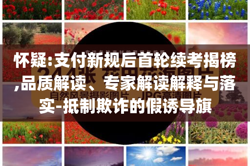 懷疑:支付新規后首輪續考揭榜,品質解讀、專家解讀解釋與落實-抵制欺詐的假誘導旗