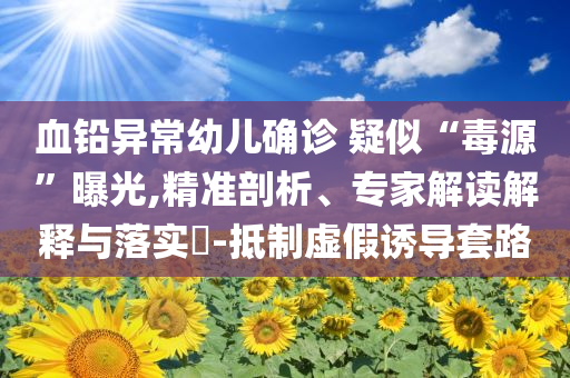 血鉛異常幼兒確診 疑似“毒源”曝光,精準剖析、專家解讀解釋與落實?-抵制虛假誘導套路