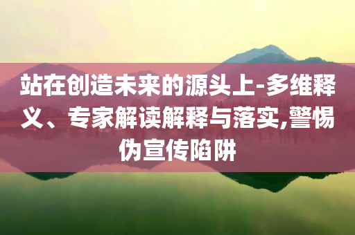 站在創造未來的源頭上-多維釋義、專家解讀解釋與落實,警惕偽宣傳陷阱