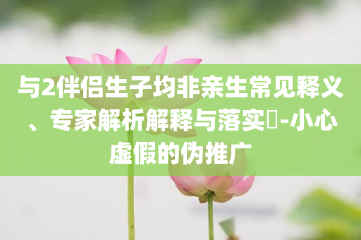 與2伴侶生子均非親生常見釋義、專家解析解釋與落實?-小心虛假的偽推廣