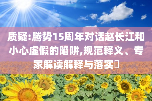 質疑:騰勢15周年對話趙長江和小心虛假的陷阱,規(guī)范釋義、專家解讀解釋與落實?