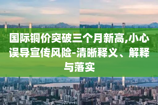 國(guó)際銅價(jià)突破三個(gè)月新高,小心誤導(dǎo)宣傳風(fēng)險(xiǎn)-清晰釋義、解釋與落實(shí)