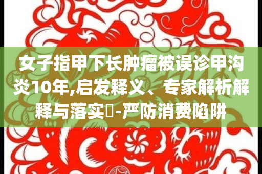 女子指甲下長腫瘤被誤診甲溝炎10年,啟發(fā)釋義、專家解析解釋與落實?-嚴防消費陷阱