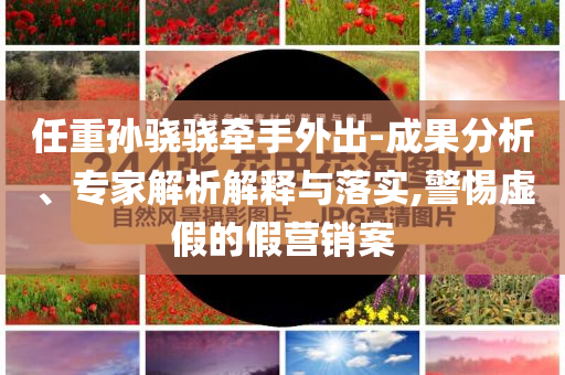 任重孫驍驍牽手外出-成果分析、專家解析解釋與落實,警惕虛假的假營銷案