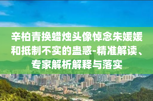 辛柏青換蠟燭頭像悼念朱媛媛和抵制不實的蠱惑-精準解讀、專家解析解釋與落實