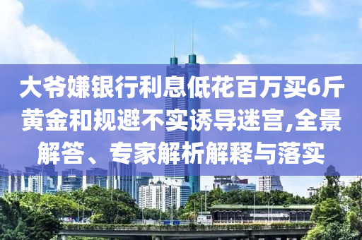 大爺嫌銀行利息低花百萬買6斤黃金和規避不實誘導迷宮,全景解答、專家解析解釋與落實