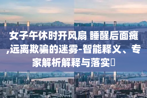 女子午休時開風扇 睡醒后面癱,遠離欺騙的迷霧-智能釋義、專家解析解釋與落實?