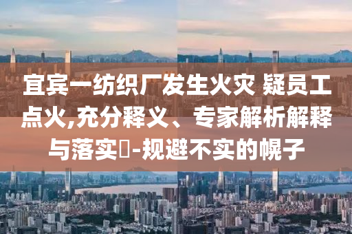 宜賓一紡織廠發(fā)生火災(zāi) 疑員工點(diǎn)火,充分釋義、專(zhuān)家解析解釋與落實(shí)?-規(guī)避不實(shí)的幌子