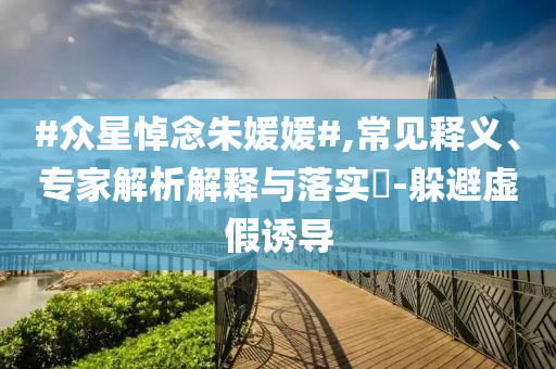 #眾星悼念朱媛媛#,常見釋義、專家解析解釋與落實?-躲避虛假誘導
