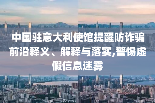 中國駐意大利使館提醒防詐騙前沿釋義、解釋與落實,警惕虛假信息迷霧