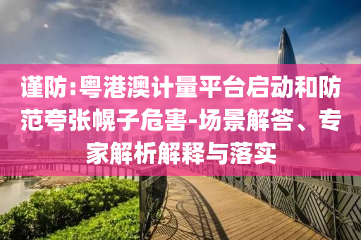 謹防:粵港澳計量平臺啟動和防范夸張幌子危害-場景解答、專家解析解釋與落實
