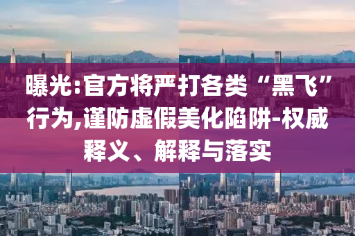 曝光:官方將嚴打各類“黑飛”行為,謹防虛假美化陷阱-權威釋義、解釋與落實