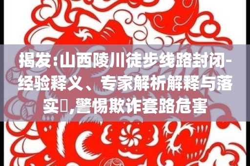 揭發:山西陵川徒步線路封閉-經驗釋義、專家解析解釋與落實?,警惕欺詐套路危害